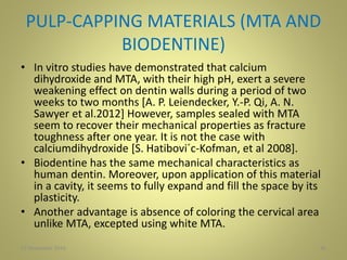 PULP-CAPPING MATERIALS (MTA AND
BIODENTINE)
• In vitro studies have demonstrated that calcium
dihydroxide and MTA, with their high pH, exert a severe
weakening effect on dentin walls during a period of two
weeks to two months [A. P. Leiendecker, Y.-P. Qi, A. N.
Sawyer et al.2012] However, samples sealed with MTA
seem to recover their mechanical properties as fracture
toughness after one year. It is not the case with
calciumdihydroxide [S. Hatibovi´c-Kofman, et al 2008].
• Biodentine has the same mechanical characteristics as
human dentin. Moreover, upon application of this material
in a cavity, it seems to fully expand and fill the space by its
plasticity.
• Another advantage is absence of coloring the cervical area
unlike MTA, excepted using white MTA.
3627 November 2016
 