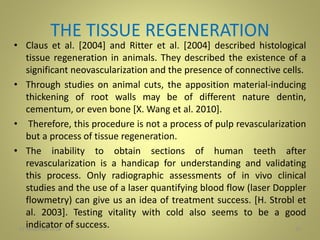 THE TISSUE REGENERATION
• Claus et al. [2004] and Ritter et al. [2004] described histological
tissue regeneration in animals. They described the existence of a
significant neovascularization and the presence of connective cells.
• Through studies on animal cuts, the apposition material-inducing
thickening of root walls may be of different nature dentin,
cementum, or even bone [X. Wang et al. 2010].
• Therefore, this procedure is not a process of pulp revascularization
but a process of tissue regeneration.
• The inability to obtain sections of human teeth after
revascularization is a handicap for understanding and validating
this process. Only radiographic assessments of in vivo clinical
studies and the use of a laser quantifying blood flow (laser Doppler
flowmetry) can give us an idea of treatment success. [H. Strobl et
al. 2003]. Testing vitality with cold also seems to be a good
indicator of success. 3727 November 2016
 