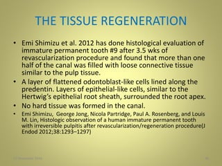 THE TISSUE REGENERATION
• Emi Shimizu et al. 2012 has done histological evaluation of
immature permanent tooth #9 after 3.5 wks of
revascularization procedure and found that more than one
half of the canal was filled with loose connective tissue
similar to the pulp tissue.
• A layer of flattened odontoblast-like cells lined along the
predentin. Layers of epithelial-like cells, similar to the
Hertwig’s epithelial root sheath, surrounded the root apex.
• No hard tissue was formed in the canal.
• Emi Shimizu, George Jong, Nicola Partridge, Paul A. Rosenberg, and Louis
M. Lin, Histologic observation of a human immature permanent tooth
with irreversible pulpitis after revascularization/regeneration procedure(J
Endod 2012;38:1293–1297)
27 November 2016 38
 