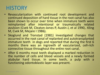 HISTORY
• Revascularization with continued root development and
continued deposition of hard tissue in the root canal has also
been shown to occur over time when immature teeth were
reimplanted after intentional or traumatically related
avulsion (Cvek M, Cleaton-Jones P, Austin J, et al 1990,. Kling
M, Cvek M, Mejare I 1986).
• Skoglund and Tronstad (1981) investigated changes that
occurred in the root canal of replanted and autotransplanted
immature teeth in dogs and reported that during the first 6
months there was an ingrowth of vascularized, cell-rich
connective tissue throughout the entire root canal.
• After 6 months most teeth displayed a marked reduction in
the number of cells and blood vessels and a newly formed
atubular hard tissue. In some teeth, a pulp with a
functioning odontoblastic layer was present.
427 November 2016
 