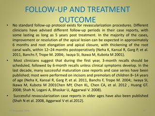 FOLLOW-UP AND TREATMENT
OUTCOME• No standard follow-up protocol exists for revascularization procedures. Different
clinicians have advised different follow-up periods in their case reports, with
some lasting as long as 5 years post treatment. In the majority of the cases,
improvement or resolution of the apical lesion can be expected in approximately
6 months and root elongation and apical closure, with thickening of the root
canal walls, within 12–24 months postoperatively (Neha K, Kansal R, Garg P, et al.
2011, Banchs F, Trope M. 2004;. Iwaya SI, Ikawa M, Kubota M 2001).
• Most clinicians suggest that during the first year, 3-month recalls should be
scheduled, followed by 6-month recalls unless clinical symptoms develop. In the
last decade, many successful maturation case reports and case series have been
published; most were performed on incisors and premolars of children 8–14 years
of age (Neha K, Kansal R, Garg P, et al. 2011, Banchs F, Trope M. 2004;. Iwaya SI,
Ikawa M, Kubota M 2001Chen MY, Chen KL, Chen CA, et al. 2012 , Huang GT.
2008; Shah N, Logani A, Bhaskar U, Aggarwal V. 2008).
• Successful revascularization case reports in older ages have also been published
(Shah N et al. 2008, Aggarwal V et al.2012).
4027 November 2016
 