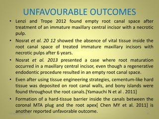 UNFAVOURABLE OUTCOMES
• Lenzi and Trope 2012 found empty root canal space after
treatment of an immature maxillary central incisor with a necrotic
pulp.
• Nosrat et al. 20 12 showed the absence of vital tissue inside the
root canal space of treated immature maxillary incisors with
necrotic pulps after 6 years.
• Nosrat et al. 2013 presented a case where root maturation
occurred in a maxillary central incisor, even though a regenerative
endodontic procedure resulted in an empty root canal space.
• Even after using tissue engineering strategies, cementum-like hard
tissue was deposited on root canal walls, and bony islands were
found throughout the root canals.[Yamauchi N et al . 2011]
• Formation of a hard-tissue barrier inside the canals between the
coronal MTA plug and the root apex[ Chen MY et al. 2011] is
another reported unfavorable outcome.27 November 2016 41
 