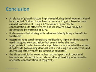 Conclusion
• A release of growth factors imprisoned during dentinogenesis could
be expected. Sodium hypochlorite remains irrigator base for root
canal disinfection. If using a 2.5% sodium hypochlorite
concentration, its effectiveness and its solvent power may be
potentiated by warming at 37∘C.
• It also seems that rinsing with saline could only bring a benefit to
treatment.
• Regarding root canal temporary medication, triple antibiotic paste
used has good concentration that seems to be the most
appropriate in order to avoid any problems associated with calcium
dihydroxide (weakening dentinal walls, inducing tissue necrosis, and
decreasing effectiveness by infectious exudates).
• the three antibiotics cover at best action spectra of root canal
bacteria and show minimum stem cells cytotoxicity when used in
adequate concentration (0.39𝜇g/mL).
4427 November 2016
 