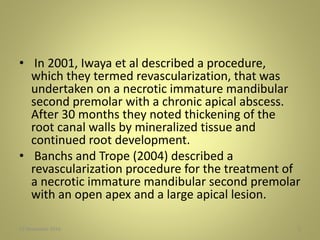 • In 2001, Iwaya et al described a procedure,
which they termed revascularization, that was
undertaken on a necrotic immature mandibular
second premolar with a chronic apical abscess.
After 30 months they noted thickening of the
root canal walls by mineralized tissue and
continued root development.
• Banchs and Trope (2004) described a
revascularization procedure for the treatment of
a necrotic immature mandibular second premolar
with an open apex and a large apical lesion.
527 November 2016
 