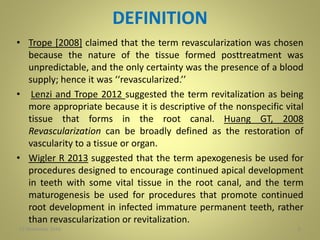 DEFINITION
• Trope [2008] claimed that the term revascularization was chosen
because the nature of the tissue formed posttreatment was
unpredictable, and the only certainty was the presence of a blood
supply; hence it was ‘‘revascularized.’’
• Lenzi and Trope 2012 suggested the term revitalization as being
more appropriate because it is descriptive of the nonspecific vital
tissue that forms in the root canal. Huang GT, 2008
Revascularization can be broadly defined as the restoration of
vascularity to a tissue or organ.
• Wigler R 2013 suggested that the term apexogenesis be used for
procedures designed to encourage continued apical development
in teeth with some vital tissue in the root canal, and the term
maturogenesis be used for procedures that promote continued
root development in infected immature permanent teeth, rather
than revascularization or revitalization.
627 November 2016
 