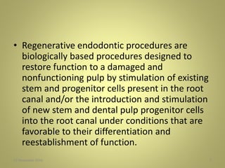 • Regenerative endodontic procedures are
biologically based procedures designed to
restore function to a damaged and
nonfunctioning pulp by stimulation of existing
stem and progenitor cells present in the root
canal and/or the introduction and stimulation
of new stem and dental pulp progenitor cells
into the root canal under conditions that are
favorable to their differentiation and
reestablishment of function.
727 November 2016
 