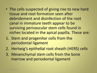 • The cells suspected of giving rise to new hard
tissue and root formation seen after
debridement and disinfection of the root
canal in immature teeth appear to be
surviving perivascular stem cells found in
niches located in the apical papilla. These are:
1. Stem and progenitor cells from the
periodontal ligament
2. Hertwig’s epithelial root sheath (HERS) cells
3. Mesenchymal stem cells from the bone
marrow and periodontal ligament
827 November 2016
 