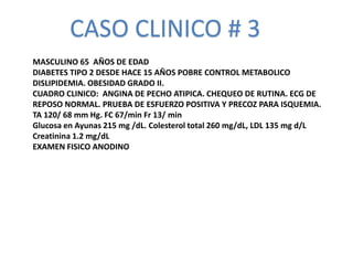 CASO CLINICO # 3
MASCULINO 65 AÑOS DE EDAD
DIABETES TIPO 2 DESDE HACE 15 AÑOS POBRE CONTROL METABOLICO
DISLIPIDEMIA. OBESIDAD GRADO II.
CUADRO CLINICO: ANGINA DE PECHO ATIPICA. CHEQUEO DE RUTINA. ECG DE
REPOSO NORMAL. PRUEBA DE ESFUERZO POSITIVA Y PRECOZ PARA ISQUEMIA.
TA 120/ 68 mm Hg. FC 67/min Fr 13/ min
Glucosa en Ayunas 215 mg /dL. Colesterol total 260 mg/dL, LDL 135 mg d/L
Creatinina 1.2 mg/dL
EXAMEN FISICO ANODINO
 