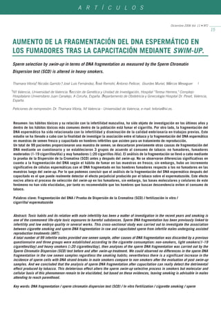 A R T Í C U L O S


                                                                                                              Diciembre 2006 Vol. 11 • Nº2
                                                                                                                                             15


AUMENTO DE LA FRAGMENTACIÓN DEL DNA ESPERMÁTICO EN
LOS FUMADORES TRAS LA CAPACITACIÓN MEDIANTE SWIM-UP.
Sperm selection by swim-up in terms of DNA fragmentation as measured by the Sperm Chromatin
Dispersion test (SCD) is altered in heavy smokers.

               1                 1                      2            1                  1               2
Thamara Viloria, Nicolás Garrido , José Luis Fernández, José Remohí, Antonio Pellicer, Lourdes Muriel, Marcos Meseguer            1

1                                      2
IVI Valencia, Universidad de Valencia. Sección de Genética y Unidad de Investigación, Hospital "Teresa Herrera," Complejo
                                                             3
Hospitalario Universitario Juan Canalejo, A Coruña, España. Departamento de Obstetricia y Ginecología Hospital Dr. Peset, Valencia,
España.

Peticiones de reimpresión: Dr. Thamara Viloria, IVI Valencia - Universidad de Valencia, e-mail: tviloria@ivi.es.



    Resumen: los hábitos tóxicos y su relación con la infertilidad masculina, ha sido objeto de investigación en los últimos años y
    dentro de los hábitos tóxicos más comunes dentro de la población está fumar el cigarrillo. Por otro lado, la fragmentación del
    DNA espermático ha sido relacionada con la infertilidad y disminución de la calidad embrionaria en trabajos previos. Este
    estudio se ha llevado a cabo con la finalidad de investigar la asociación entre el tabaco y la fragmentación del DNA espermático
    en muestras de semen fresco y capacitado en hombres infértiles que asisten para un tratamiento de reproducción.
    Un total de 99 pacientes proporcionaron una muestra de semen; se descartaron previamente otras causas de fragmentación del
    DNA mediante un cuestionario y se establecieron 3 grupos de acuerdo al consumo de tabaco: no fumadores, fumadores
    moderados (1-19 cigarrillos/día) y muy fumadores (≥20 cigarrillos /día). El análisis de la fragmentación se llevó a cabo mediante
    la prueba de la Dispersión de la Cromatina (SCD) antes y después del swim-up. No se observaron diferencias significativas en
    cuanto a la fragmentación del DNA según el hábito de fumar en las muestras en fresco; sin embargo, hubo un incremento
    significativo de células espermáticas con el DNA fragmentado en los hombres fumadores respecto a los no fumadores en las
    muestras luego del swim-up. Por lo que podemos concluir que el análisis de la fragmentación del DNA espermático después del
    capacitado es el que puede realmente detectar el efecto perjudicial producido por el tabaco sobre el espermatozoide. Este efecto
    nocivo altera el proceso de selección del swim-up en los fumadores, sin embargo, las bases moleculares y celulares de este
    fenómeno no han sido elucidadas, por tanto es recomendable que los hombres que buscan descendencia eviten el consumo de
    tabaco.

    Palabras clave: Fragmentación del DNA / Prueba de Dispersión de la Cromatina (SCD) / fertilización in vitro /
    cigarrillo/ espermatozoide


    Abstract: Toxic habits and its relation with male infertility has been a matter of investigation in the recent years and smoking is
    one of the commonest life-style toxic exposures to harmful substances. Sperm DNA fragmentation has been previously linked to
    infertility and low embryo quality in several works. This cross-sectional study was carried out to investigate the association
    between cigarette smoking and sperm DNA fragmentation in raw and capacitated sperm from infertile males undergoing assisted
    reproduction treatments (ART).
    A total number of 99 infertile males provided one semen sample, other causes of DNA fragmentation was discarded by a previous
    questionnaire and three groups were established according to the cigarette consumption: non-smokers, light smokers(1-19
    cigarettes/day) and heavy smokers (≥20 cigarettes/day), then analyses of the sperm DNA fragmentation was carried out by the
    Sperm Chromatin Dispersion (SCD) test before and after swim-up treatment. We could observed no differences in the sperm DNA
    fragmentation in the raw semen samples regardless the smoking habits; nevertheless there is a significant increase in the
    incidence of sperm cells with DNA strand breaks in male smokers compare to non smokers after the evaluation of post swim-up
    samples. And we concluded that the analysis of sperm DNA fragmentation after capacitation can really detect the detrimental
    effect produced by tobacco. This deleterious effect alters the sperm swim-up selective process in smokers but molecular and
    cellular basis of this phenomenon remain to be elucidated, but based on these evidences, leaving smoking is advisable in males
    attending to reach parenthood.

    Key words: DNA fragmentation / sperm chromatin dispersion test (SCD) / In vitro Fertilization / cigarette smoking / sperm
 