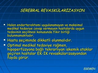 SEREBRAL REVASKÜLARİZASYON


   Halen endarterektomi uygulanamayan ve maksimal
    medikal tedaviye cevap vermeyen hastalarda uygun
    tedavinin seçilmesi konusunda fikir birliği
    bulunmamaktadır.
   Hasta seçiminde dikkatli olunmalıdır.
   Optimal medikal tedaviye rağmen,
    hipoperfüzyona bağlı tekrarlıyan iskemik ataklar
    geçiren hastalar EK-IK revaskülarizasyondan
    fayda görür.

                                                   EGEMEN
 