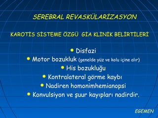 SEREBRAL REVASKÜLARİZASYON

KAROTİS SİSTEME ÖZGÜ GİA KLİNİK BELİRTİLERİ


                     Disfazi
                      
     Motor bozukluk (genelde yüz ve kolu içine alır)
                 His bozukluğu
          Kontralateral görme kaybı
         Nadiren homonimhemianopsi
     Konvulsiyon ve şuur kayıpları nadirdir.


                                                  EGEMEN
 