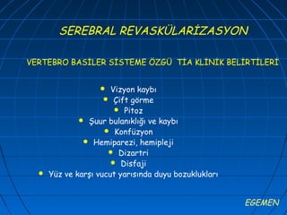 SEREBRAL REVASKÜLARİZASYON

VERTEBRO BASİLER SİSTEME ÖZGÜ TİA KLİNİK BELİRTİLERİ


                      Vizyon kaybı
                      Çift görme
                         Pitoz
               Şuur bulanıklığı ve kaybı
                      Konfüzyon
                Hemiparezi, hemipleji
                       Dizartri
                       Disfaji
     Yüz ve karşı vucut yarısında duyu bozuklukları


                                                       EGEMEN
 