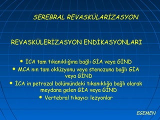 SEREBRAL REVASKÜLARİZASYON


REVASKÜLERİZASYON ENDİKASYONLARI

    İCA tam tıkanıklığına bağlı GİA veya GİND
  MCA nın tam oklüzyonu veya stenozuna bağlı GİA
                      veya GİND
 İCA in petrozal bölümündeki tıkanıklığa bağlı olarak
            meydana gelen GİA veya GİND
            Vertebral tıkayıcı lezyonlar


                                                   EGEMEN
 