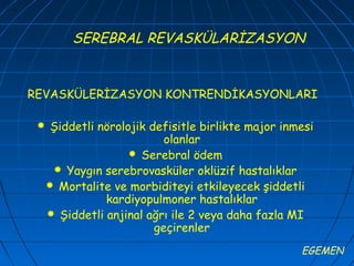 SEREBRAL REVASKÜLARİZASYON


REVASKÜLERİZASYON KONTRENDİKASYONLARI

     Şiddetli nörolojik defisitle birlikte major inmesi
                            olanlar
                      Serebral ödem
       Yaygın serebrovasküler oklüzif hastalıklar
      Mortalite ve morbiditeyi etkileyecek şiddetli
                kardiyopulmoner hastalıklar
      Şiddetli anjinal ağrı ile 2 veya daha fazla MI
                          geçirenler
                                                     EGEMEN
 