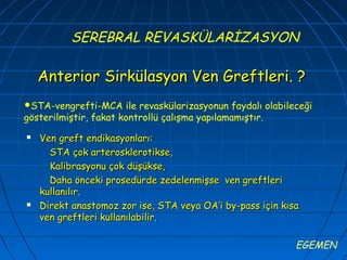 SEREBRAL REVASKÜLARİZASYON

    Anterior Sirkülasyon Ven Greftleri. ?
STA-vengrefti-MCA     ile revaskülarizasyonun faydalı olabileceği
gösterilmiştir, fakat kontrollü çalışma yapılamamıştır.
   Ven greft endikasyonları:
      STA çok arterosklerotikse,
      Kalibrasyonu çok düşükse,
      Daha önceki prosedürde zedelenmişse ven greftleri
    kullanılır.
   Direkt anastomoz zor ise, STA veya OA’i by-pass için kısa
    ven greftleri kullanılabilir.

                                                              EGEMEN
 