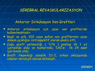 SEREBRAL REVASKÜLARİZASYON


        Anterior Sirkülasyon Ven Greftleri
   Anterior sirkülasyon için uzun ven greftleride
    kullanılmaktadır.
   Regli ve ark. 202 uzun safen ven greftlerinin uzun
    dönem açıklığını retrospektif olarak analiz etti.
   Çoğu greft yetmezliği ( %76 ) postop ilk 1 yıl
    içerisinde oldu ve bunlarında, %42’si ilk 24 saat
    içerisinde oldu.
   Greft tıkanıklığı senelik %1-2, erken oklüzyonda
    vakalar nörolojik olarak kötüleşti.

                                                  EGEMEN
 