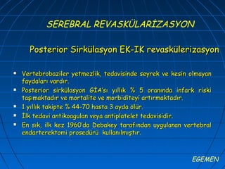 SEREBRAL REVASKÜLARİZASYON

      Posterior Sirkülasyon EK-IK revaskülerizasyon

   Vertebrobaziler yetmezlik, tedavisinde seyrek ve kesin olmayan
    faydaları vardır.
   Posterior sirkülasyon GİA’sı yıllık % 5 oranında infark riski
    taşımaktadır ve mortalite ve morbiditeyi artırmaktadır.
   1 yıllık takipte % 44-70 hasta 3 ayda ölür.
   İlk tedavi antikoagulan veya antiplatelet tedavisidir.
   En sık, ilk kez 1960’da Debakey tarafından uygulanan vertebral
    endarterektomi prosedürü kullanılmıştır.



                                                           EGEMEN
 