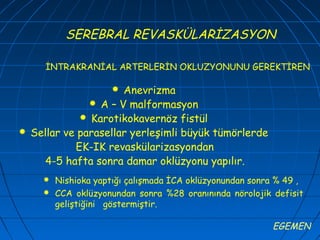 SEREBRAL REVASKÜLARİZASYON

       İNTRAKRANİAL ARTERLERİN OKLUZYONUNU GEREKTİREN

                      Anevrizma
                 A – V malformasyon
               Karotikokavernöz fistül
   Sellar ve parasellar yerleşimli büyük tümörlerde
             EK-IK revaskülarizasyondan
      4-5 hafta sonra damar oklüzyonu yapılır.
         Nishioka yaptığı çalışmada İCA oklüzyonundan sonra % 49 ,
         CCA oklüzyonundan sonra %28 oranınında nörolojik defisit
          geliştiğini göstermiştir.

                                                           EGEMEN
 