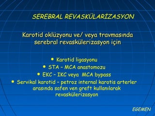 SEREBRAL REVASKÜLARİZASYON

      Karotid oklüzyonu ve/ veya travmasında
          serebral revaskülerizasyon için

                    Karotid ligasyonu
                STA – MCA anastomozu
             EKC – IKC veya MCA bypass
   Servikal karotid – petroz internal karotis arterler
          arasında safen ven greft kullanılarak
                    revaskülerizasyon

                                                     EGEMEN
 