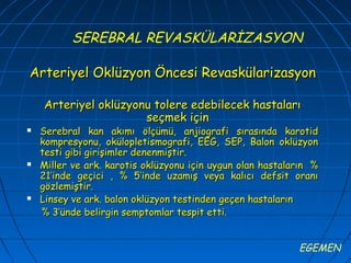 SEREBRAL REVASKÜLARİZASYON

Arteriyel Oklüzyon Öncesi Revaskülarizasyon

    Arteriyel oklüzyonu tolere edebilecek hastaları
                      seçmek için
   Serebral kan akımı ölçümü, anjiografi sırasında karotid
    kompresyonu, okülopletismografi, EEG, SEP, Balon oklüzyon
    testi gibi girişimler denenmiştir.
   Miller ve ark. karotis oklüzyonu için uygun olan hastaların %
    21’inde geçici , % 5’inde uzamış veya kalıcı defsit oranı
    gözlemiştir.
   Linsey ve ark. balon oklüzyon testinden geçen hastaların
    % 3’ünde belirgin semptomlar tespit etti.


                                                            EGEMEN
 