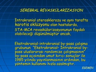 SEREBRAL REVASKÜLARİZASYON

İntrakranial aterosklerozu ve aynı tarafta
karotis oklüzyonu olan hastalarda,
STA-MCA revaskülarizasyonunun faydalı
olabileceği düşünülmüştür ancak,

Ekstrakranial-intrakranial by-pass çalışma
grubunun “Ekstrakranial– İntrakranial by-
pass uluslararası randomize çalışmasının”
by-pass açısından umut kırıcı sonuçlar ile
1985 yılında yayınlanmasının ardından, bu
yöntemin kullanımı hızla azalmıştır.
                                      EGEMEN
 