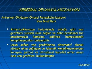 SEREBRAL REVASKÜLARİZASYON

Arteriyel Oklüzyon Öncesi Revaskülarizasyon
                       Ven Greftleri

      Arteriosklerozun tedavisinde olduğu gibi ven
       greftleri yüksek akım sağlar ve daha proksimal bir
       anastomozla     kombine      edilirse hemodinamik
       komplikasyonları önleyebilir.
      Uzun safen ven greftlerine alternatif olarak
       yüksek akım sağlayan ve iskemik komplikasonlardan
       koruyan, petroz ve intradural karotid arter arası
       kısa ven greftleri kullanılmıştır.

                                                     EGEMEN
 