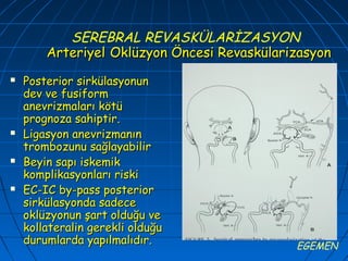SEREBRAL REVASKÜLARİZASYON
        Arteriyel Oklüzyon Öncesi Revaskülarizasyon
   Posterior sirkülasyonun
    dev ve fusiform
    anevrizmaları kötü
    prognoza sahiptir.
   Ligasyon anevrizmanın
    trombozunu sağlayabilir
   Beyin sapı iskemik
    komplikasyonları riski
   EC-IC by-pass posterior
    sirkülasyonda sadece
    oklüzyonun şart olduğu ve
    kollateralin gerekli olduğu
    durumlarda yapılmalıdır.                 EGEMEN
 