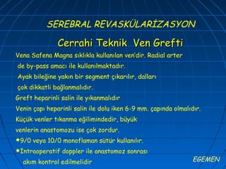 SEREBRAL REVASKÜLARİZASYON

               Cerrahi Teknik Ven Grefti
Vena Safena Magna sıklıkla kullanılan ven’dir. Radial arter
de by-pass amacı ile kullanılmaktadır.
Ayak bileğine yakın bir segment çıkarılır, dalları
çok dikkatli bağlanmalıdır.
Greft heparinli salin ile yıkanmalıdır
Venin çapı heparinli salin ile dolu iken 6-9 mm. çapında olmalıdır.
Küçük venler tıkanma eğilimindedir, büyük
venlerin anastomozu ise çok zordur.
9/0   veya 10/0 monoflaman sütür kullanılır.
İntraoperatif   doppler ile anastomoz sonrası
  akım kontrol edilmelidir                                      EGEMEN
 