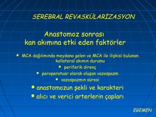 SEREBRAL REVASKÜLARİZASYON

           Anastomoz sonrası
     kan akımına etki eden faktörler
   MCA dağılımında meydana gelen ve MCA ile ilişkisi bulunan
                   kollateral akımın durumu
                      periferik direnç
          peroperatuar olarak oluşan vazospazm
                    vazospazmın süresi

         anastomozun şekli ve karakteri
         alıcı ve verici arterlerin çapları

                                                          EGEMEN
 