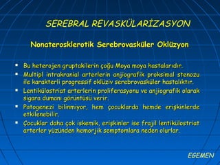 SEREBRAL REVASKÜLARİZASYON

      Nonaterosklerotik Serebrovasküler Oklüzyon

   Bu heterojen gruptakilerin çoğu Moya moya hastalarıdır.
   Multipl intrakranial arterlerin anjiografik proksimal stenozu
    ile karakterli progressif oklüziv serebrovasküler hastalıktır.
   Lentikülostriat arterlerin proliferasyonu ve anjiografik olarak
    sigara dumanı görüntüsü verir.
   Patogenezi bilinmiyor, hem çocuklarda hemde erişkinlerde
    etkilenebilir.
   Çocuklar daha çok iskemik, erişkinler ise frajil lentikülostriat
    arterler yüzünden hemorjik semptomlara neden olurlar.



                                                               EGEMEN
 