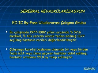 SEREBRAL REVASKÜLARİZASYON

     EC-IC By-Pass Uluslararası Çalışma Grubu

   Bu çalışmada 1977-1982 yılları arasında % 52’si
    medikal, % 48’i cerrahi olarak tedavi edilmiş 1377
    seçilmiş hastanın verileri değerlendirilmiştir.

   Çalışmaya karotis beslenme alanında bir veya birden
    fazla GİA veya İnme geçiren hastalar dahil edilmiş,
    hastalar ortalama 55.8 ay takip edilmiştir.


                                                     EGEMEN
 