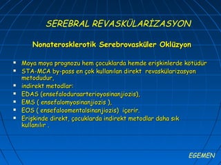 SEREBRAL REVASKÜLARİZASYON

       Nonaterosklerotik Serebrovasküler Oklüzyon

   Moya moya prognozu hem çocuklarda hemde erişkinlerde kötüdür
   STA-MCA by-pass en çok kullanılan direkt revaskülarizasyon
    metodudur,
   indirekt metodlar:
   EDAS (ensefaloduraarterioyosinanjiozis),
   EMS ( ensefalomyosinanjiozis ),
   EOS ( ensefaloomentalsinanjiozis) içerir.
   Erişkinde direkt, çocuklarda indirekt metodlar daha sık
    kullanılır .



                                                         EGEMEN
 