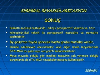 SEREBRAL REVASKÜLARİZASYON

                                SONUÇ
   Dikkatli seçilmiş hastalarda , bilinçli perioperatif yönetim ve titiz
   mikroşirürjikal teknik ile perioperatif morbidite ve mortalite
    azaltılabilir,
   By-pass’tan fayda görecek hasta grubu mutlaka vardır,
   Oklüde edilemeyen anevrizmalar veya diğer kaide lezyonlarında
    STA-MCA by-pass veya ven grefti kullanılmaktadır.
   Moya moya’da olduğu gibi medikal tedavinin çok yetersiz olduğu
    durumlarda da STA-MCA revaskülerizasyonu kullanılabilir.


                                                                 EGEMEN
 