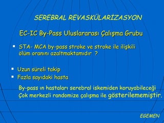 SEREBRAL REVASKÜLARİZASYON

    EC-IC By-Pass Uluslararası Çalışma Grubu
   STA- MCA by-pass stroke ve stroke ile ilişkili
    ölüm oranını azaltmaktamıdır ?

   Uzun süreli takip
   Fazla sayıdaki hasta
    By-pass ın hastaları serebral iskemiden koruyabileceği
    Çok merkezli randomize çalışma ile gösterilememiştir.


                                                     EGEMEN
 