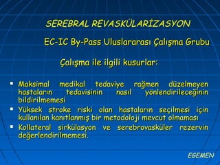 SEREBRAL REVASKÜLARİZASYON

           EC-IC By-Pass Uluslararası Çalışma Grubu

                Çalışma ile ilgili kusurlar:

   Maksimal medikal tedaviye rağmen düzelmeyen
    hastaların     tedavisinin    nasıl    yönlendirileceğinin
    bildirilmemesi
   Yüksek stroke riski olan hastaların seçilmesi için
    kullanılan kanıtlanmış bir metodoloji mevcut olmaması
   Kollateral sirkülasyon ve serebrovasküler rezervin
    değerlendirilmemesi.

                                                       EGEMEN
 