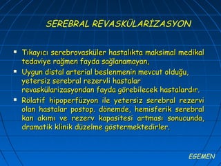 SEREBRAL REVASKÜLARİZASYON

   Tıkayıcı serebrovasküler hastalıkta maksimal medikal
    tedaviye rağmen fayda sağlanamayan,
   Uygun distal arterial beslenmenin mevcut olduğu,
    yetersiz serebral rezervli hastalar
    revaskülarizasyondan fayda görebilecek hastalardır.
   Rölatif hipoperfüzyon ile yetersiz serebral rezervi
    olan hastalar postop. dönemde, hemisferik serebral
    kan akımı ve rezerv kapasitesi artması sonucunda,
    dramatik klinik düzelme göstermektedirler.


                                                   EGEMEN
 