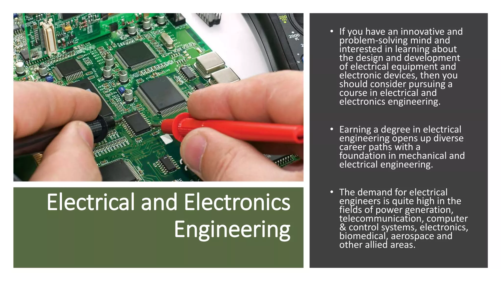Electrical and Electronics
Engineering
• If you have an innovative and
problem-solving mind and
interested in learning about
the design and development
of electrical equipment and
electronic devices, then you
should consider pursuing a
course in electrical and
electronics engineering.
• Earning a degree in electrical
engineering opens up diverse
career paths with a
foundation in mechanical and
electrical engineering.
• The demand for electrical
engineers is quite high in the
fields of power generation,
telecommunication, computer
& control systems, electronics,
biomedical, aerospace and
other allied areas.
 