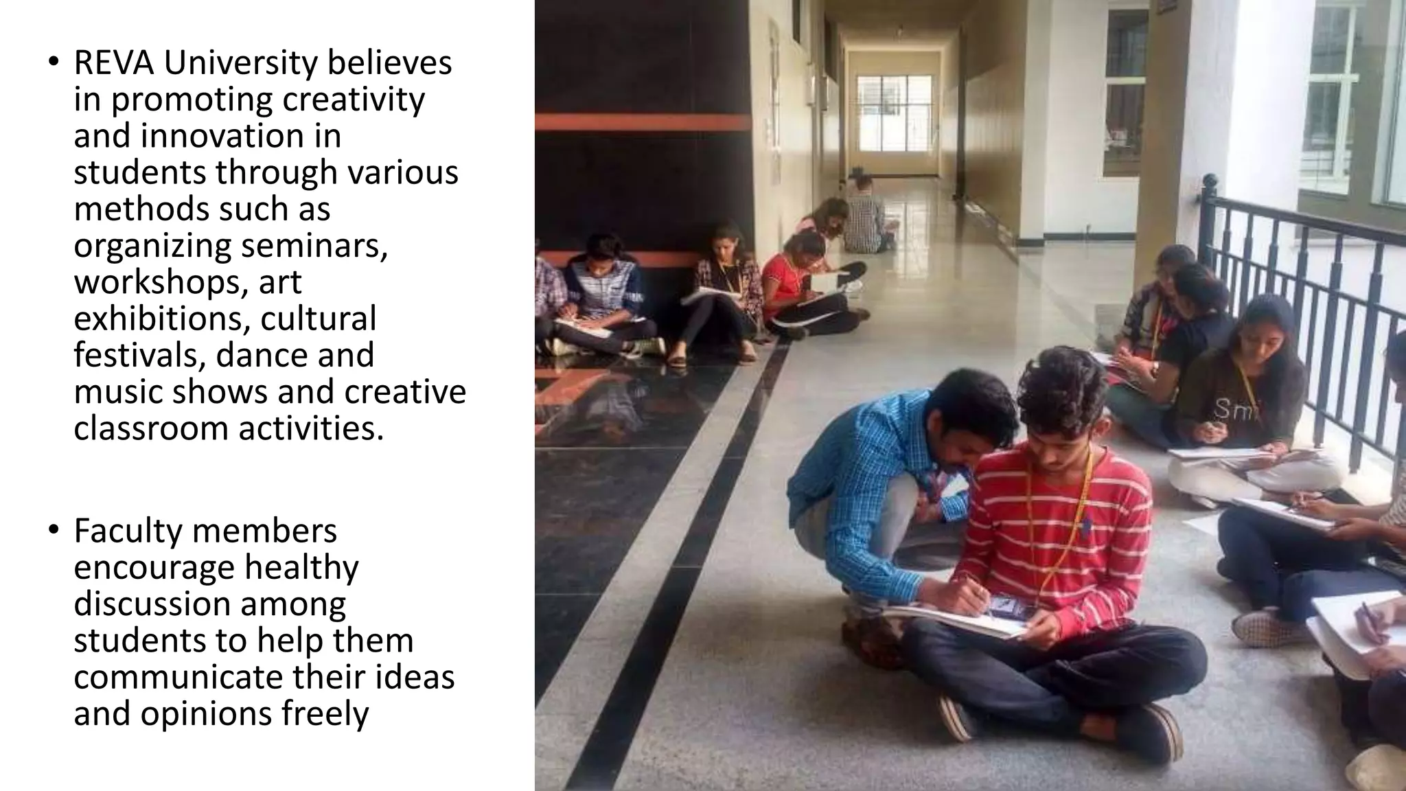 • REVA University believes
in promoting creativity
and innovation in
students through various
methods such as
organizing seminars,
workshops, art
exhibitions, cultural
festivals, dance and
music shows and creative
classroom activities.
• Faculty members
encourage healthy
discussion among
students to help them
communicate their ideas
and opinions freely
 
