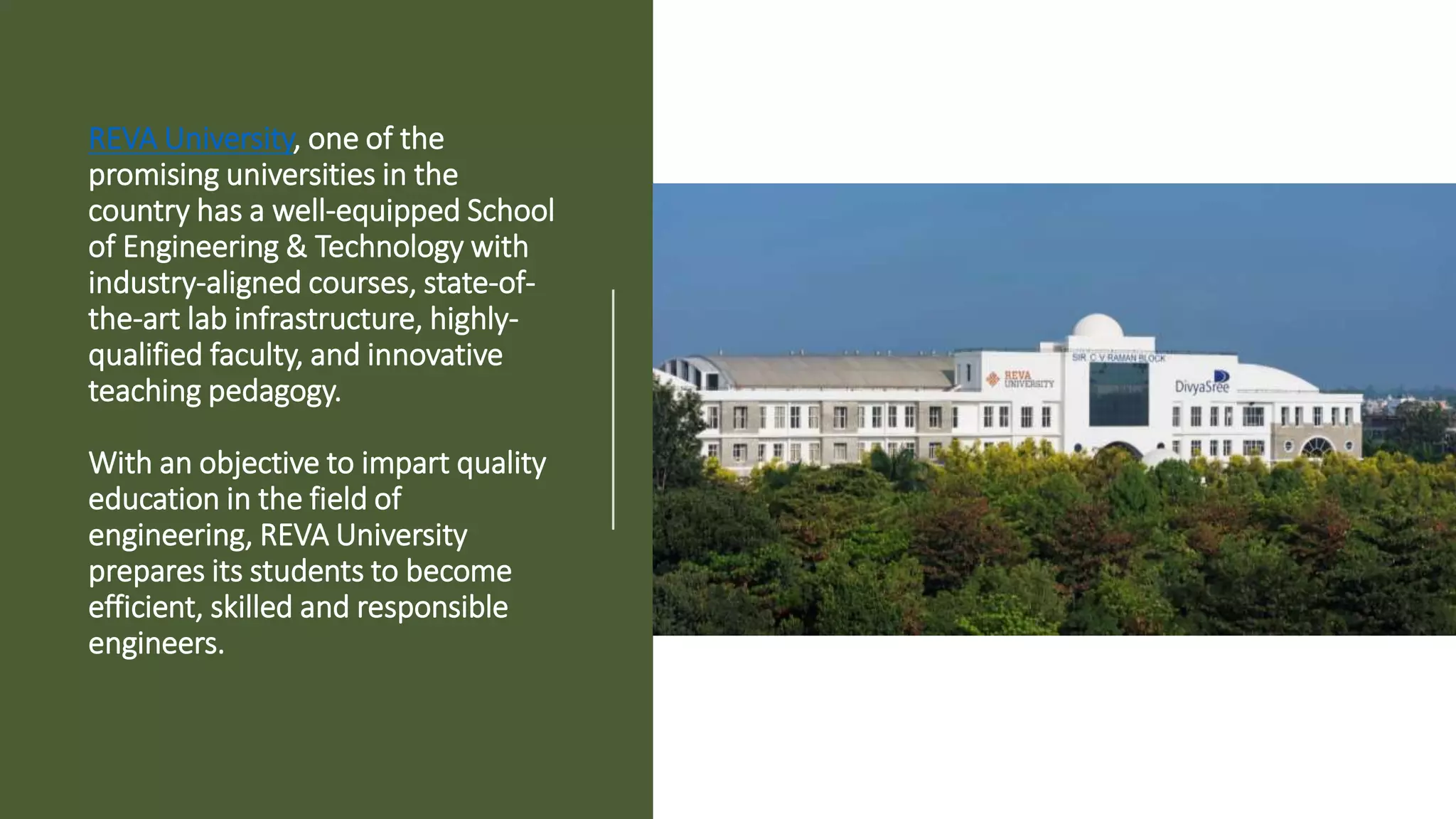 REVA University, one of the
promising universities in the
country has a well-equipped School
of Engineering & Technology with
industry-aligned courses, state-of-
the-art lab infrastructure, highly-
qualified faculty, and innovative
teaching pedagogy.
With an objective to impart quality
education in the field of
engineering, REVA University
prepares its students to become
efficient, skilled and responsible
engineers.
 