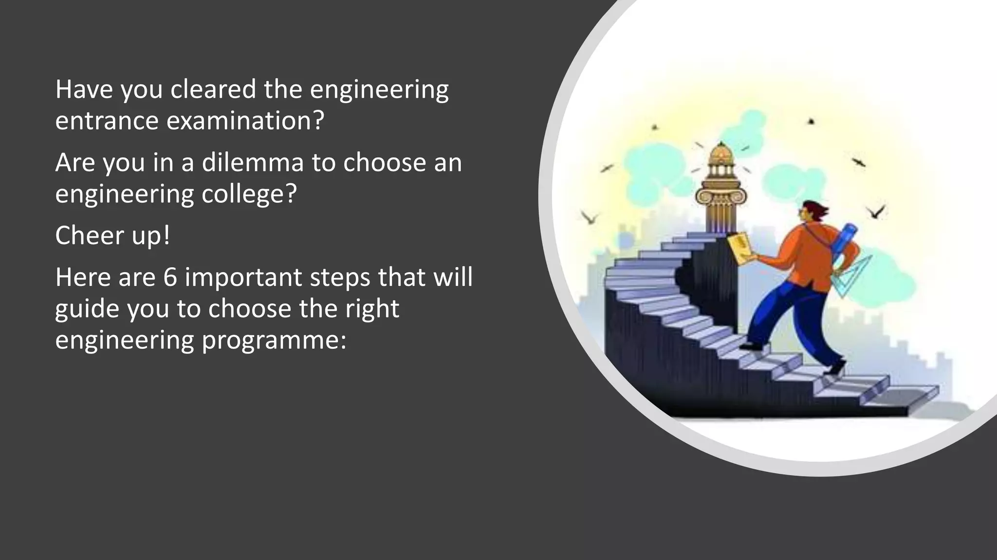 Have you cleared the engineering
entrance examination?
Are you in a dilemma to choose an
engineering college?
Cheer up!
Here are 6 important steps that will
guide you to choose the right
engineering programme:
 