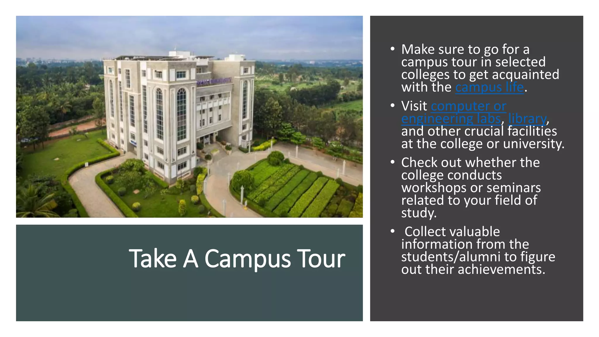 Take A Campus Tour
• Make sure to go for a
campus tour in selected
colleges to get acquainted
with the campus life.
• Visit computer or
engineering labs, library,
and other crucial facilities
at the college or university.
• Check out whether the
college conducts
workshops or seminars
related to your field of
study.
• Collect valuable
information from the
students/alumni to figure
out their achievements.
 