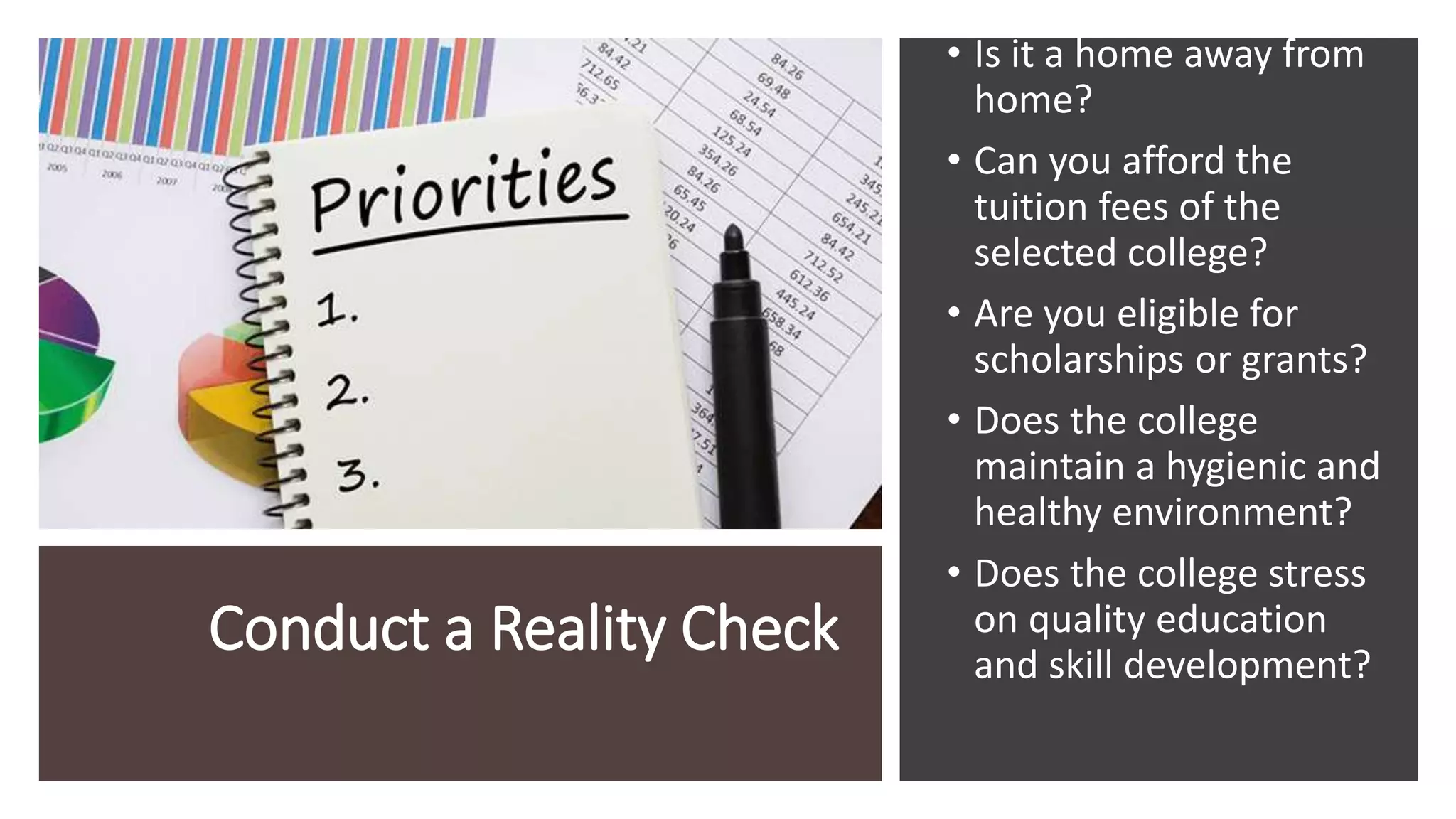 Conduct a Reality Check
• Is it a home away from
home?
• Can you afford the
tuition fees of the
selected college?
• Are you eligible for
scholarships or grants?
• Does the college
maintain a hygienic and
healthy environment?
• Does the college stress
on quality education
and skill development?
 
