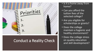 Conduct a Reality Check
• Is it a home away from
home?
• Can you afford the
tuition fees of the
selected college?
• Are you eligible for
scholarships or grants?
• Does the college
maintain a hygienic and
healthy environment?
• Does the college stress
on quality education
and skill development?
 