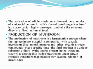  The cultivation of edible mushrooms is one of the examples 
of a microbial culture in which the cultivated organism itself 
is a macroscopic , highly developed umbrella like structure , 
directly utilized as human food . 
 PRODUCTION OF MUSHROOM : 
 The production of mushroom is a fermentation process where 
the lignocellulose material is composted with suitable 
ingredients (like animal manures and other organic nitrogen 
compounds ) over a specific time , the final product is a unique 
substrate utilized by the spores present in the inoculum 
(spawn) to develop into edible mushrooms under certain 
requisite conditions that includes sterilization , addition of 
insecticides, 
 