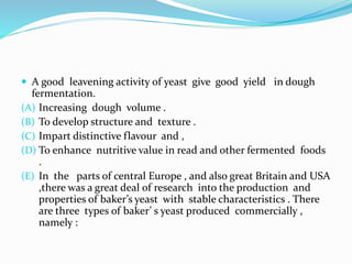  A good leavening activity of yeast give good yield in dough 
fermentation. 
(A) Increasing dough volume . 
(B) To develop structure and texture . 
(C) Impart distinctive flavour and , 
(D) To enhance nutritive value in read and other fermented foods 
. 
(E) In the parts of central Europe , and also great Britain and USA 
,there was a great deal of research into the production and 
properties of baker’s yeast with stable characteristics . There 
are three types of baker’ s yeast produced commercially , 
namely : 
 