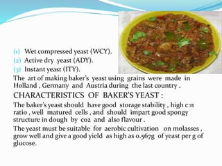 (1) Wet compressed yeast (WCY). 
(2) Active dry yeast (ADY). 
(3) Instant yeast (ITY). 
The art of making baker’s yeast using grains were made in 
Holland , Germany and Austria during the last country . 
CHARACTERISTICS OF BAKER’S YEAST : 
The baker’s yeast should have good storage stability , high c:n 
ratio , well matured cells , and should impart good spongy 
structure in dough by co2 and also flavour . 
The yeast must be suitable for aerobic cultivation on molasses , 
grow well and give a good yield as high as 0.567g of yeast per g of 
glucose. 
 