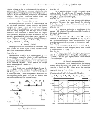 coupled inductors acting as the input side boost inductors is
presented. Two VMC stages are connected at the outside of the
coupled inductor. Voltage gain and power handling capacity is
enhanced because of this hybrid arrangement. The operating
principle, characteristic waveforms, design details and
simulation results of the converter are presented.
II. PROPOSED CONVERTER
The proposed converter is derived by combining high step
up interleaved converters, coupled inductors and voltage
multiplier cell. Figure 1 shows the power circuit diagram
which consists of three interleaved boost converters combined
with two voltage multiplier cells. The input inductor of the
interleaved boost converters is obtained from the coupled
inductors primary windings. In order to achieve high gain, the
secondary windings of the coupled inductors are connected in
series. Further, the secondary windings of coupled inductors
are coupled with two multiplier cells formed by capacitors
CM1, CM2, and diodes DM1 and DM2.
A. Operating Principle
The proposed converter is assumed to be constructed using
ideal switches and diodes. Figure 2 shows the characteristic
waveforms of the proposed converter.
Stage 1 [t0, t1]:
The switches S1, S2 and S3 are in conduction state till t1. At
t1, gate pulses are removed to switches S2 and S3 and they are
turned OFF. The current through the inductors start to increase
linearly as in the case of a conventional boost converter. Since
all the diodes Dc1, Dc2 and Dc3 are in OFF state, the voltages
across them they will be clamped to VCc.
Stage 2 [t1, t2]:
At t1, S2 and S3 are turned OFF. Diodes DC2 and DC3
are turned ON. Also the multiplier diodes DM1 and DM2 turn
ON. Energy stored in the inductors L2P and L3P is transferred
to clamp capacitor Cc. Current through switch S1 increases and
current through clamp diodes DC2 and DC3 reduces when
current through DM1 and DM2 increase linearly.
Figure 1. Proposed converter circuit
Stage 3[t2, t3]:
At t2, current through L2P and L3P reduces. As a
result, the diodes DC2 and DC3 turn OFF naturally. So, diode
reverse recovery problems are alleviated. Further, current
through S1 is equal to current through L1P.
Stage 4[t3, t4]:
At t3, switches S2 and S3are turned ON by applying
gate pulses. This causes the current through the multiplier
diodes DM1 and DM2 to reduce. The current through L2P and
L3P increase linearly.
Stage 5[t4, t5]:
At t4, due to the discharging of stored energy in the
secondary side inductors, DM1 and DM2 turn OFF. Operation at
this stage is similar to stage 1.
Stage 6[t5, t6]:
At t5, S1 turns OFF and DC1 turns ON. Load is
connected to the input source through D0. L1S, L2S, L3S, CM1
and CM2 contribute to higher voltage gain with reduced switch
stress. Current through D0 is governed by the connected load.
Stage 7[t6, t7]:
At t6, current through L1 reduces to zero and DC1
turns OFF naturally. Current through S2 and S3 is the addition
of current through L1P, L2P and L3P.
Stage 8[t7, t0’]:
The circuit returns back to its original operating state
when S1 is turned ON. Current through D0 is limited by L1P,
L2P and L3P. The next cycle begins when the current through
D0 reduces to zero.
B. Analysis and Design Details
By using basic circuit theory concepts and applying
inductor volt-second balance, the voltage gain of the proposed
converter is found out. The voltage across the clamping
capacitor is given by
1
1
cc in
V V
D
=
−
(1)
When the switch S1 is ON, S2, S3 are OFF. Therefore,
L1P in L2P in cc L3P in cc
V V , V V V , V V V
= = − = − (2)
Figure 2. Characteristic waveforms during various modes of operation
International Conference on Microelectronics, Communication and Renewable Energy (ICMiCR-2013)
 