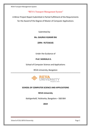 REVA Transport Management System
School of CSA, REVA University Page 1
“REVA Transport Management System”
A Minor Project Report Submitted in Partial Fulfillment of the Requirements
for the Award of the Degree of Master of Computer Applications
Submitted by
Ms. GAURAV KUMAR RAI
(SRN:- R17CA610)
Under the Guidance of
Prof. SASIKALA G.
School of Computer Science and Applications
REVA University, Bangalore
SCHOOL OF COMPUTER SCIENCE AND APPLICATIONS
REVA University
Kattigenhalli, Yelahanka, Bangalore – 560 064
2019
 