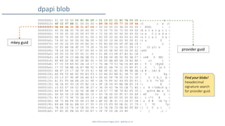 SANS DFIR Summit Prague 2015 - @dfirfpi on 15
dpapi blob
mkey guid
00000000: 01 00 00 00 D0 8C 9D DF - 01 15 D1 11 8C 7A 00 C0 | z |
00000010: 4F C2 97 EB 01 00 00 00 - B9 3B 02 F9 77 1D CF 4A |O ; w J|
00000020: 9E 88 4E 35 38 31 A7 D4 - 00 00 00 20 3A 00 00 00 | N581 : |
00000030: 45 00 6E 00 74 00 65 00 - 72 00 70 00 72 00 69 00 |E n t e r p r i |
00000040: 73 00 65 00 20 00 43 00 - 72 00 65 00 64 00 65 00 |s e C r e d e |
00000050: 6E 00 74 00 69 00 61 00 - 6C 00 20 00 44 00 61 00 |n t i a l D a |
00000060: 74 00 61 00 0D 00 0A 00 - 00 00 10 66 00 00 00 01 |t a f |
00000070: 00 00 20 00 00 00 A6 0C - D5 B3 E4 F6 6F 0F EA C8 | o |
00000080: CC F2 A8 5B 4F C0 79 3F - 7D 80 73 16 90 C1 F8 13 | [O y?} s |
00000090: 78 24 50 CE 17 87 00 00 - 00 00 0E 80 00 00 00 02 |x$P |
000000a0: 00 00 20 00 00 00 31 F4 - 01 B8 C3 D8 87 B3 A1 CA | 1 |
000000b0: 1E 6F 34 23 AB 8A DB 55 - C4 EB 58 4E 5D 9D 9A 07 | o4# U XN] |
000000c0: 8F B9 D2 0E 6F 28 B0 00 - 00 00 AB B9 6A 18 B2 BF | o( j |
000000d0: 07 CC 59 E9 80 2B 14 17 - 7D 4B 79 53 5A C6 B5 B0 | Y + }KySZ |
000000e0: 17 CC 5A BB 1A A7 8B 5C - B9 D1 6A 78 1C 25 B5 F1 | Z  jx % |
000000f0: 6B 87 23 17 2E 7F 29 41 - 4A 9F 41 B2 92 98 8E DE |k # . )AJ A |
00000100: A0 F6 55 AF 82 FD B3 F3 - 03 A6 83 EE 81 38 71 DF | U 8q |
00000110: 20 13 D7 96 4F 06 A6 43 - 0D 62 5F 7B 0C C4 51 1F | O C b_{ Q |
00000120: A1 F1 F5 4A E8 24 02 9F - 2A 76 FF 62 44 FD FD F1 | J $ *v bD |
00000130: 3A CB 83 0D 18 05 B2 14 - 9F 1B 04 45 BA DB E5 14 |: E |
00000140: 15 63 07 06 52 F0 3E 27 - 36 39 62 7B 50 CB 71 E0 | c R >'69b{P q |
00000150: A9 E5 94 71 3D 56 3E 6B - 18 57 77 9E 78 E2 F5 35 | q=V>k Ww x 5|
00000160: DD 6D 54 16 08 BE 0D 1F - 43 7A 0D 00 8C 47 D5 E8 | mT Cz G |
00000170: 83 D7 72 9F 7D 2A 49 13 - DC BE 40 00 00 00 0C ED | r }*I @ |
00000180: D8 73 8A F6 50 D8 23 88 - AF 60 3E 41 C3 2A 67 CB | s P # `>A *g |
00000190: B9 A8 5B A1 EB 03 37 55 - 03 C5 F9 9D DE D1 37 79 | [ 7U 7y|
000001a0: 7B DF 1D 74 16 CB 55 09 - 16 7A CB 7D 0B 8D FF BD |{ t U z } |
000001b0: 97 B3 DC FB 5D 87 06 E7 - CF 7F C0 2E 29 8F | ] .) |
provider guid
Find your blobs!
hexadecimal
signature search
for provider guid.
 