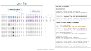 SANS DFIR Summit Prague 2015 - @dfirfpi on 26
vsch file
00000000: 01 00 00 00 99 54 CD 3C - A8 87 10 4B A2 15 60 88 | T < K ` |
00000010: 88 DD 3B 55 00 00 00 00 - 0A 00 00 00 40 00 00 00 | ;U @ |
00000020: 57 00 69 00 6E 00 64 00 - 6F 00 77 00 73 00 20 00 |W i n d o w s |
00000030: 57 00 65 00 62 00 20 00 - 50 00 61 00 73 00 73 00 |W e b P a s s |
00000040: 77 00 6F 00 72 00 64 00 - 20 00 43 00 72 00 65 00 |w o r d C r e |
00000050: 64 00 65 00 6E 00 74 00 - 69 00 61 00 6C 00 00 00 |d e n t i a l |
00000060: 01 00 00 00 07 00 00 00 - 04 00 00 00 00 00 00 00 | |
00000070: 02 00 00 00 07 00 00 00 - 04 00 00 00 00 00 00 00 | |
00000080: 03 00 00 00 07 00 00 00 - 00 00 00 00 00 00 00 00 | |
00000090: 07 00 64 00 00 00 08 00 - 00 00 08 00 00 00 00 00 | d |
000000a0: 00 00 65 00 00 00 08 00 - 00 00 08 00 00 00 00 00 | e |
000000b0: 00 00 66 00 00 00 08 00 - 00 00 08 00 00 00 00 00 | f |
000000c0: 00 00 67 00 00 00 08 00 - 00 00 08 00 00 00 00 00 | g |
000000d0: 00 00 68 00 00 00 08 00 - 00 00 08 00 00 00 00 00 | h |
000000e0: 00 00 69 00 00 00 08 00 - 00 00 08 00 00 00 00 00 | i |
000000f0: 00 00 6A 00 00 00 08 00 - 00 00 08 00 00 00 00 00 | j |
00000100: 00 00 00 00 00 00 - | |
schema (vsch) guid
schema name
vaultcmd /listschema
Global Schemas
Credential schema: Windows Secure Note
Schema guid: 2F1A6504-0641-44CF-8BB5-3612D865F2E5
Credential schema: Windows Web Password Credential
Schema guid: 3CCD5499-87A8-4B10-A215-608888DD3B55
Credential schema: Windows Credential Picker Protector
Schema guid: 154E23D0-C644-4E6F-8CE6-5069272F999F
Currently loaded credentials schemas:
Vault: Web Credentials
Vault Guid:4BF4C442-9B8A-41A0-B380-DD4A704DDB28
Credential schema: Windows Web Password Credential
Schema guid: 3CCD5499-87A8-4B10-A215-608888DD3B55
Vault: Windows Credentials
Vault Guid:77BC582B-F0A6-4E15-4E80-61736B6F3B29
Credential schema:
Windows Domain Certificate Credential
Schema guid: E69D7838-91B5-4FC9-89D5-230D4D4CC2BC
Credential schema: Windows Domain Password Credential
Schema guid: 3E0E35BE-1B77-43E7-B873-AED901B6275B
Credential schema: Windows Extended Credential
Schema guid: 3C886FF3-2669-4AA2-A8FB-3F6759A77548
 